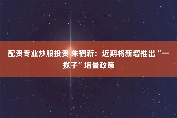 配资专业炒股投资 朱鹤新：近期将新增推出“一揽子”增量政策