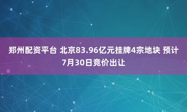郑州配资平台 北京83.96亿元挂牌4宗地块 预计7月30日竞价出让