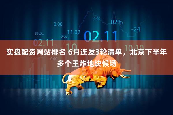 实盘配资网站排名 6月连发3轮清单，北京下半年多个王炸地块候场