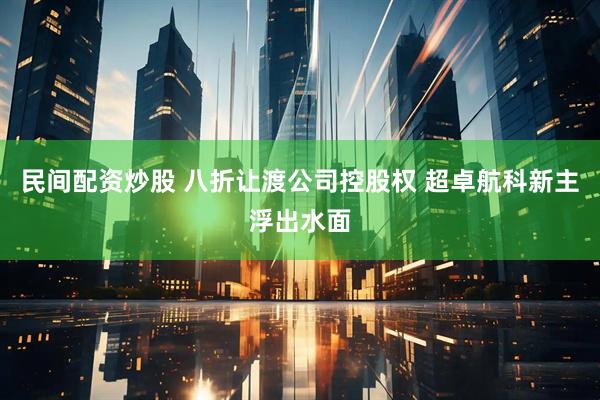 民间配资炒股 八折让渡公司控股权 超卓航科新主浮出水面
